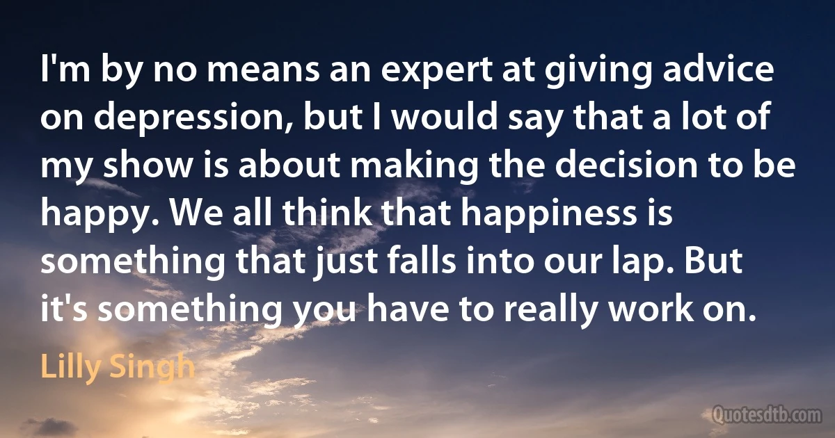 I'm by no means an expert at giving advice on depression, but I would say that a lot of my show is about making the decision to be happy. We all think that happiness is something that just falls into our lap. But it's something you have to really work on. (Lilly Singh)