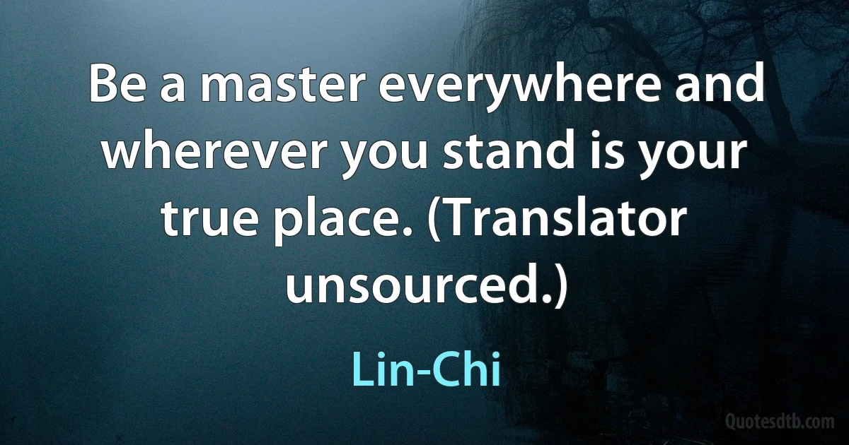 Be a master everywhere and wherever you stand is your true place. (Translator unsourced.) (Lin-Chi)