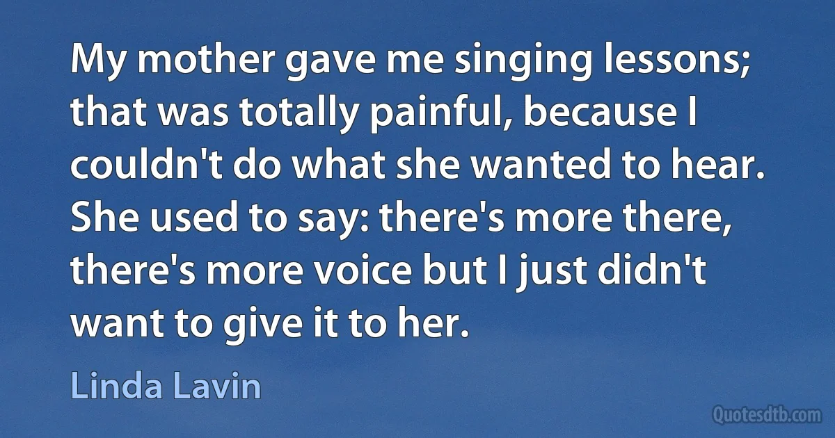 My mother gave me singing lessons; that was totally painful, because I couldn't do what she wanted to hear. She used to say: there's more there, there's more voice but I just didn't want to give it to her. (Linda Lavin)