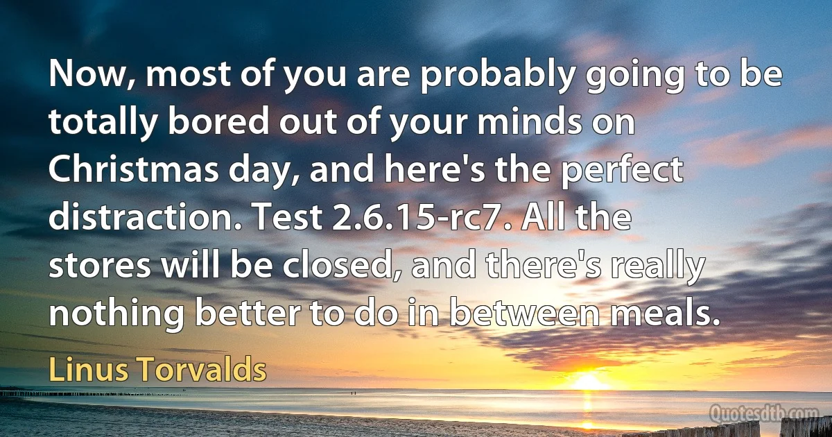 Now, most of you are probably going to be totally bored out of your minds on Christmas day, and here's the perfect distraction. Test 2.6.15-rc7. All the stores will be closed, and there's really nothing better to do in between meals. (Linus Torvalds)