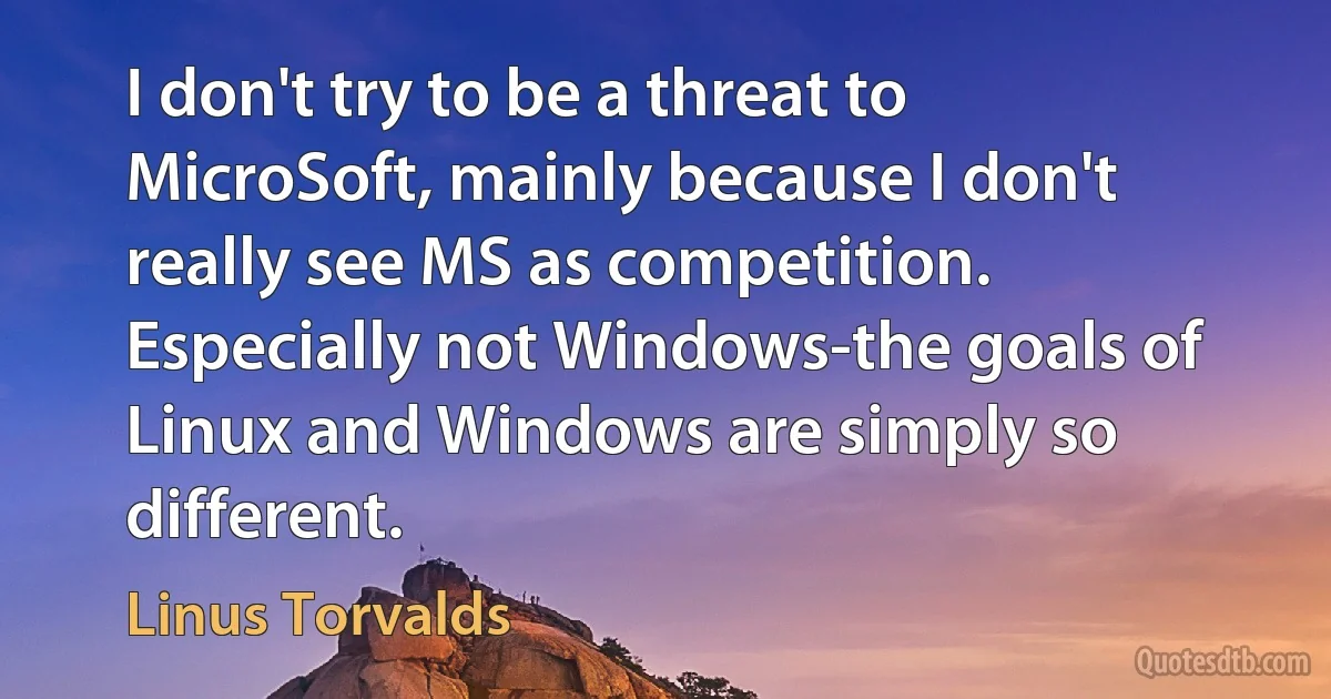 I don't try to be a threat to MicroSoft, mainly because I don't really see MS as competition. Especially not Windows-the goals of Linux and Windows are simply so different. (Linus Torvalds)