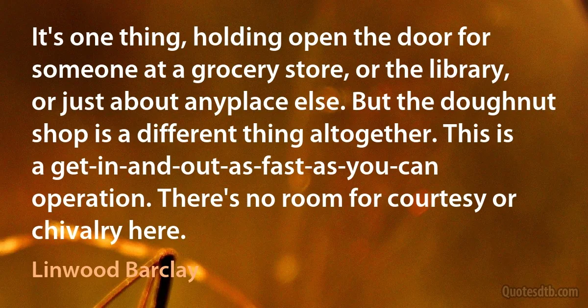 It's one thing, holding open the door for someone at a grocery store, or the library, or just about anyplace else. But the doughnut shop is a different thing altogether. This is a get-in-and-out-as-fast-as-you-can operation. There's no room for courtesy or chivalry here. (Linwood Barclay)