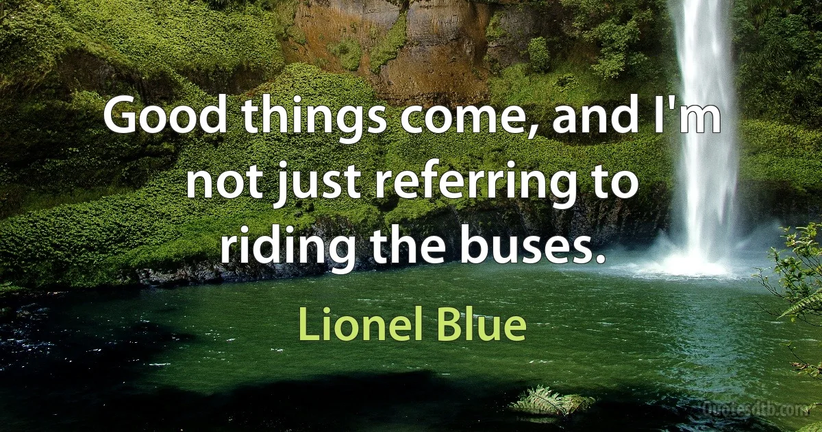 Good things come, and I'm not just referring to riding the buses. (Lionel Blue)