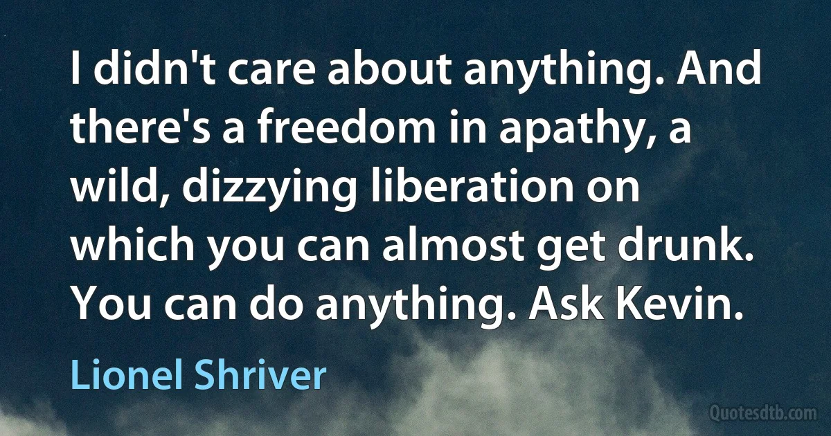 I didn't care about anything. And there's a freedom in apathy, a wild, dizzying liberation on which you can almost get drunk. You can do anything. Ask Kevin. (Lionel Shriver)