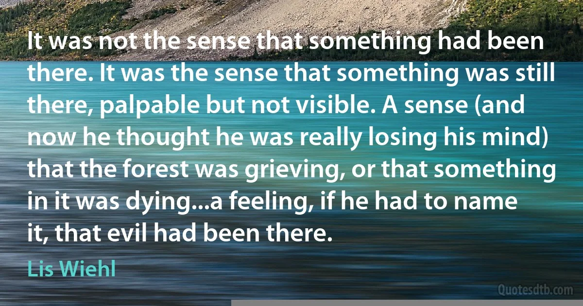 It was not the sense that something had been there. It was the sense that something was still there, palpable but not visible. A sense (and now he thought he was really losing his mind) that the forest was grieving, or that something in it was dying...a feeling, if he had to name it, that evil had been there. (Lis Wiehl)