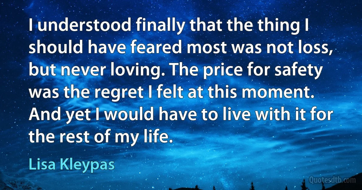 I understood finally that the thing I should have feared most was not loss, but never loving. The price for safety was the regret I felt at this moment. And yet I would have to live with it for the rest of my life. (Lisa Kleypas)