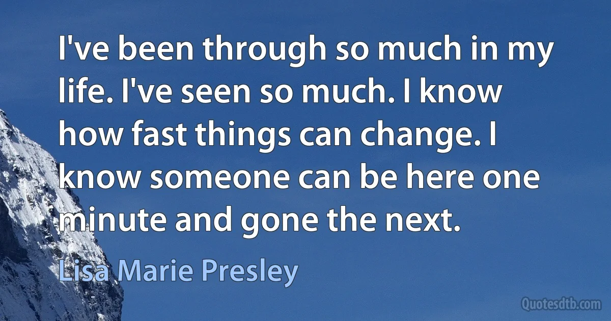 I've been through so much in my life. I've seen so much. I know how fast things can change. I know someone can be here one minute and gone the next. (Lisa Marie Presley)