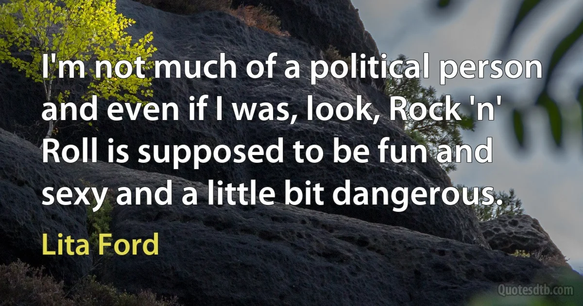 I'm not much of a political person and even if I was, look, Rock 'n' Roll is supposed to be fun and sexy and a little bit dangerous. (Lita Ford)