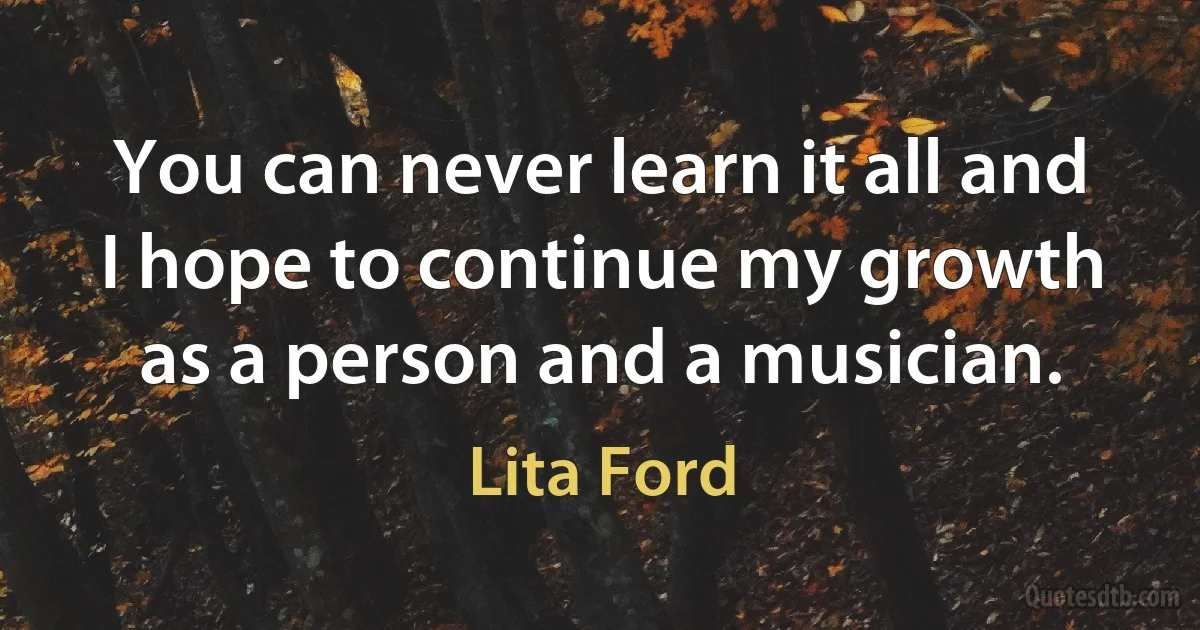 You can never learn it all and I hope to continue my growth as a person and a musician. (Lita Ford)