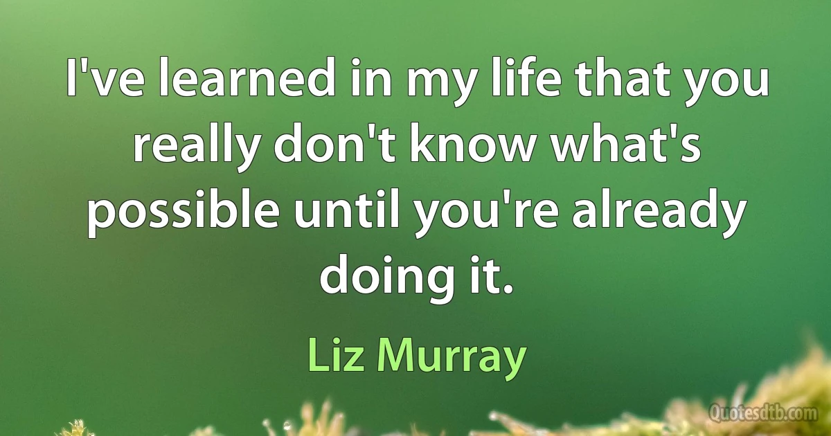 I've learned in my life that you really don't know what's possible until you're already doing it. (Liz Murray)