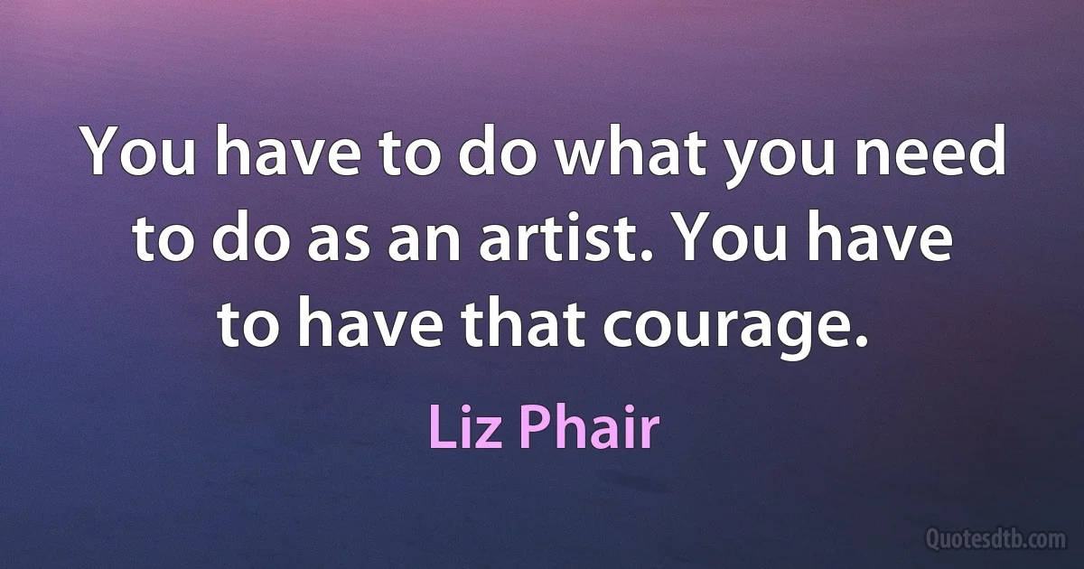 You have to do what you need to do as an artist. You have to have that courage. (Liz Phair)