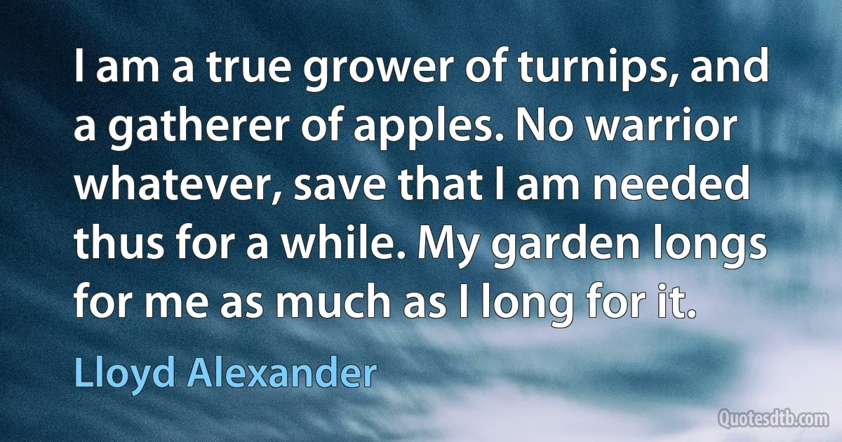 I am a true grower of turnips, and a gatherer of apples. No warrior whatever, save that I am needed thus for a while. My garden longs for me as much as I long for it. (Lloyd Alexander)