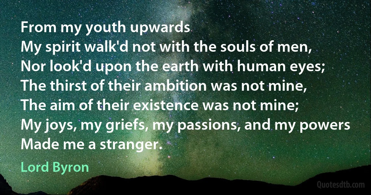 From my youth upwards
My spirit walk'd not with the souls of men,
Nor look'd upon the earth with human eyes;
The thirst of their ambition was not mine,
The aim of their existence was not mine;
My joys, my griefs, my passions, and my powers
Made me a stranger. (Lord Byron)