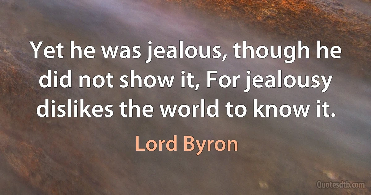 Yet he was jealous, though he did not show it, For jealousy dislikes the world to know it. (Lord Byron)