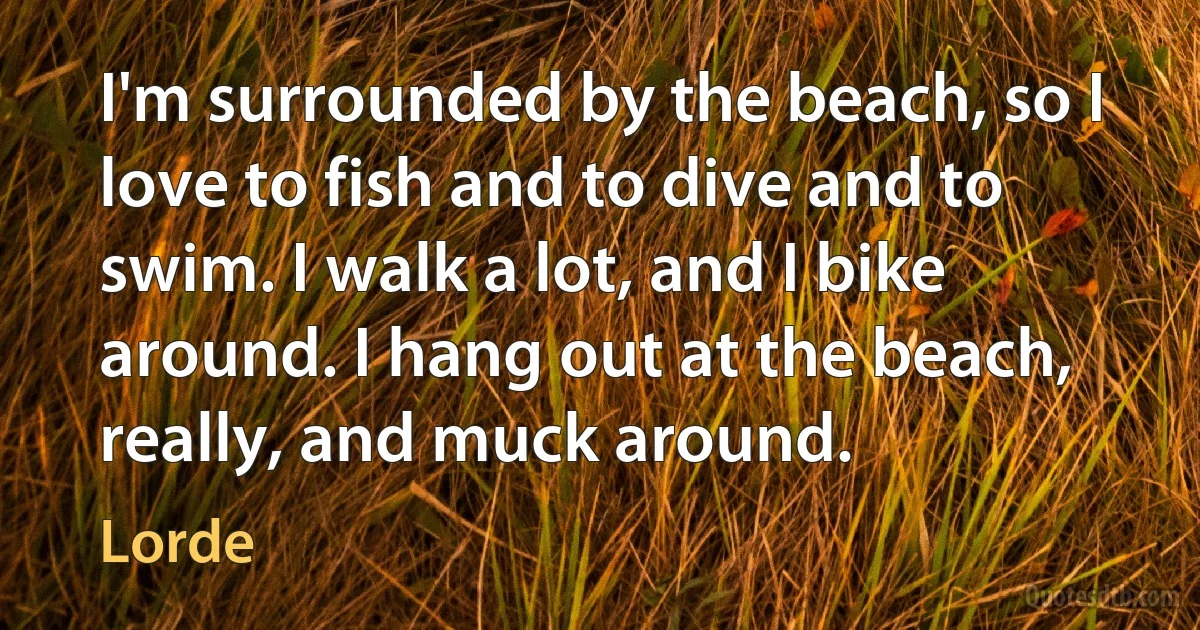 I'm surrounded by the beach, so I love to fish and to dive and to swim. I walk a lot, and I bike around. I hang out at the beach, really, and muck around. (Lorde)