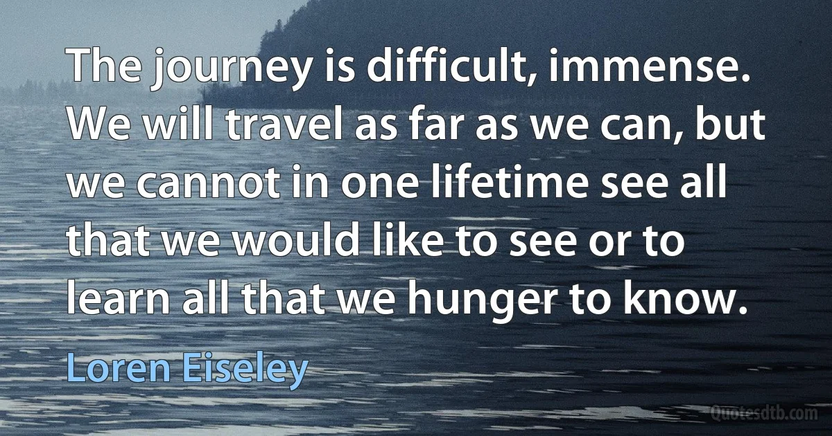 The journey is difficult, immense. We will travel as far as we can, but we cannot in one lifetime see all that we would like to see or to learn all that we hunger to know. (Loren Eiseley)