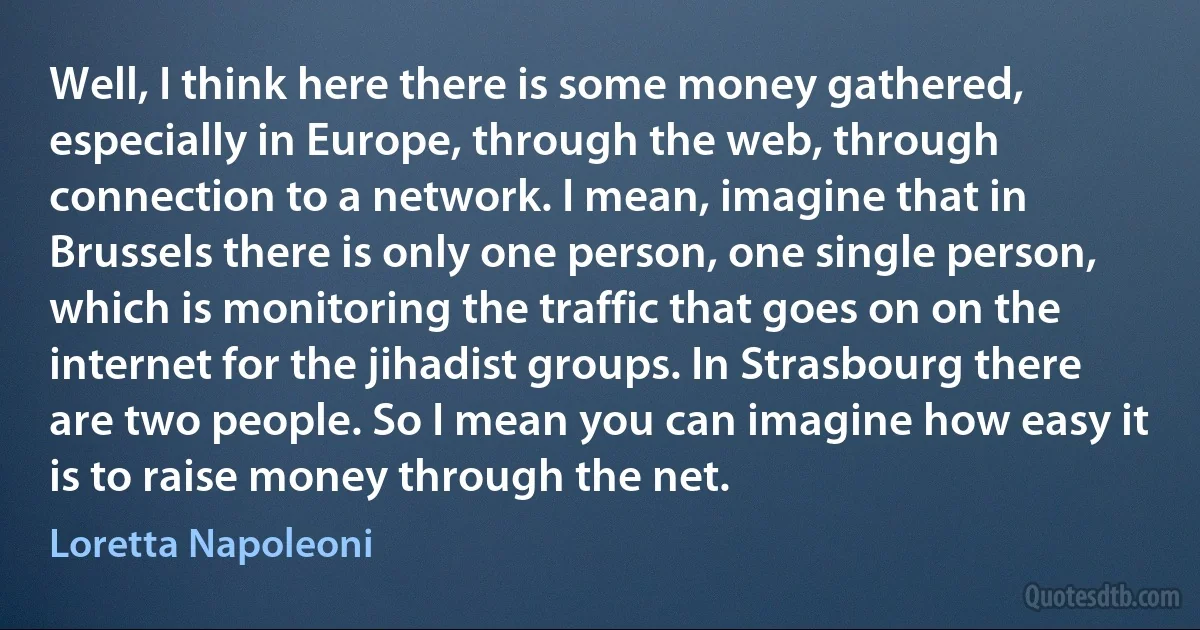 Well, I think here there is some money gathered, especially in Europe, through the web, through connection to a network. I mean, imagine that in Brussels there is only one person, one single person, which is monitoring the traffic that goes on on the internet for the jihadist groups. In Strasbourg there are two people. So I mean you can imagine how easy it is to raise money through the net. (Loretta Napoleoni)