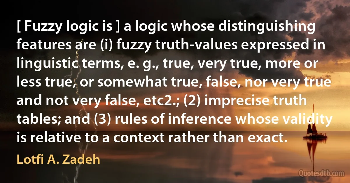 [ Fuzzy logic is ] a logic whose distinguishing features are (i) fuzzy truth-values expressed in linguistic terms, e. g., true, very true, more or less true, or somewhat true, false, nor very true and not very false, etc2.; (2) imprecise truth tables; and (3) rules of inference whose validity is relative to a context rather than exact. (Lotfi A. Zadeh)