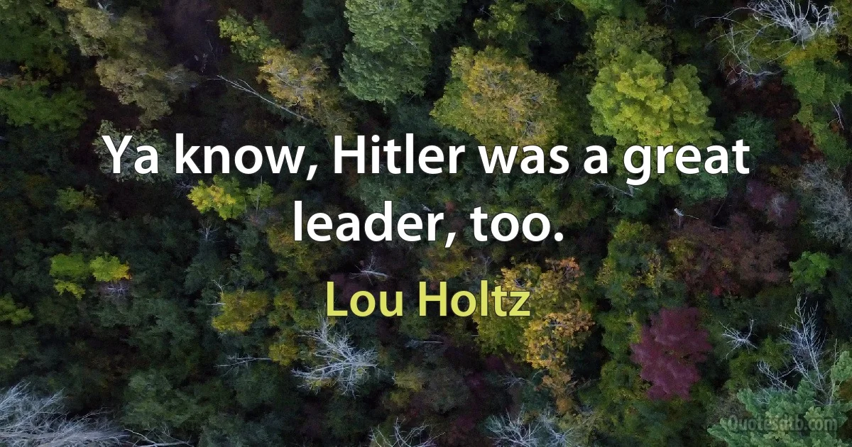 Ya know, Hitler was a great leader, too. (Lou Holtz)