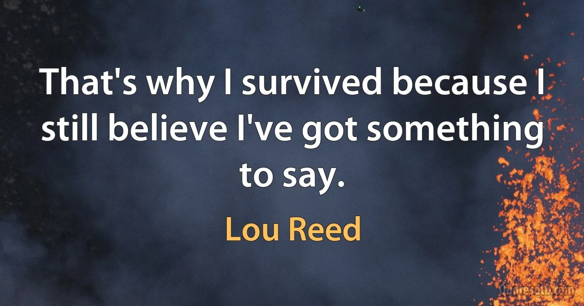 That's why I survived because I still believe I've got something to say. (Lou Reed)