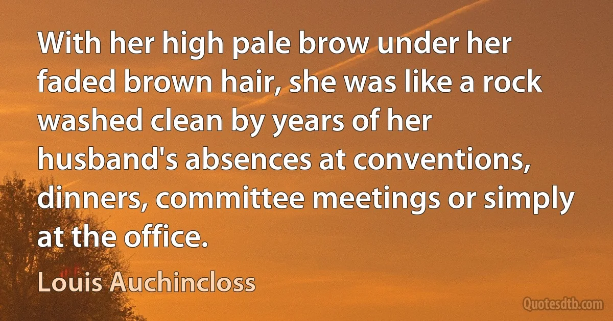 With her high pale brow under her faded brown hair, she was like a rock washed clean by years of her husband's absences at conventions, dinners, committee meetings or simply at the office. (Louis Auchincloss)