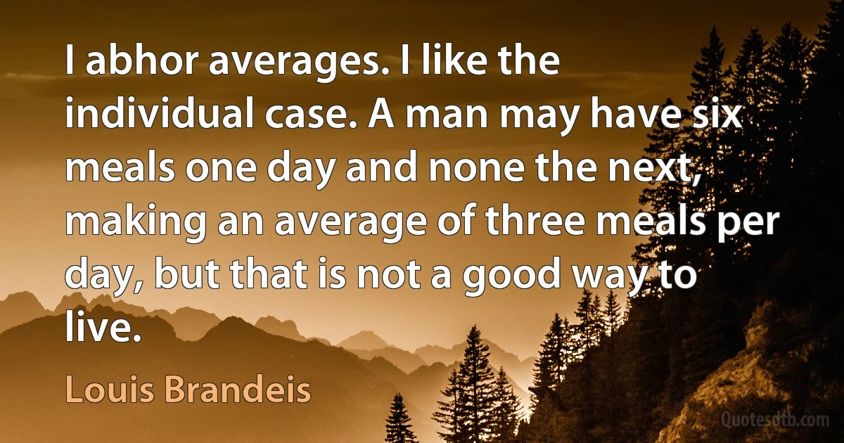 I abhor averages. I like the individual case. A man may have six meals one day and none the next, making an average of three meals per day, but that is not a good way to live. (Louis Brandeis)