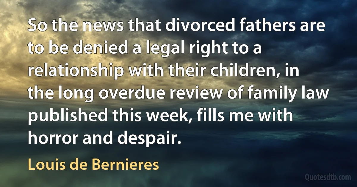 So the news that divorced fathers are to be denied a legal right to a relationship with their children, in the long overdue review of family law published this week, fills me with horror and despair. (Louis de Bernieres)