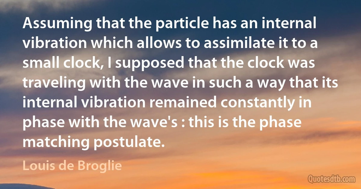 Assuming that the particle has an internal vibration which allows to assimilate it to a small clock, I supposed that the clock was traveling with the wave in such a way that its internal vibration remained constantly in phase with the wave's : this is the phase matching postulate. (Louis de Broglie)