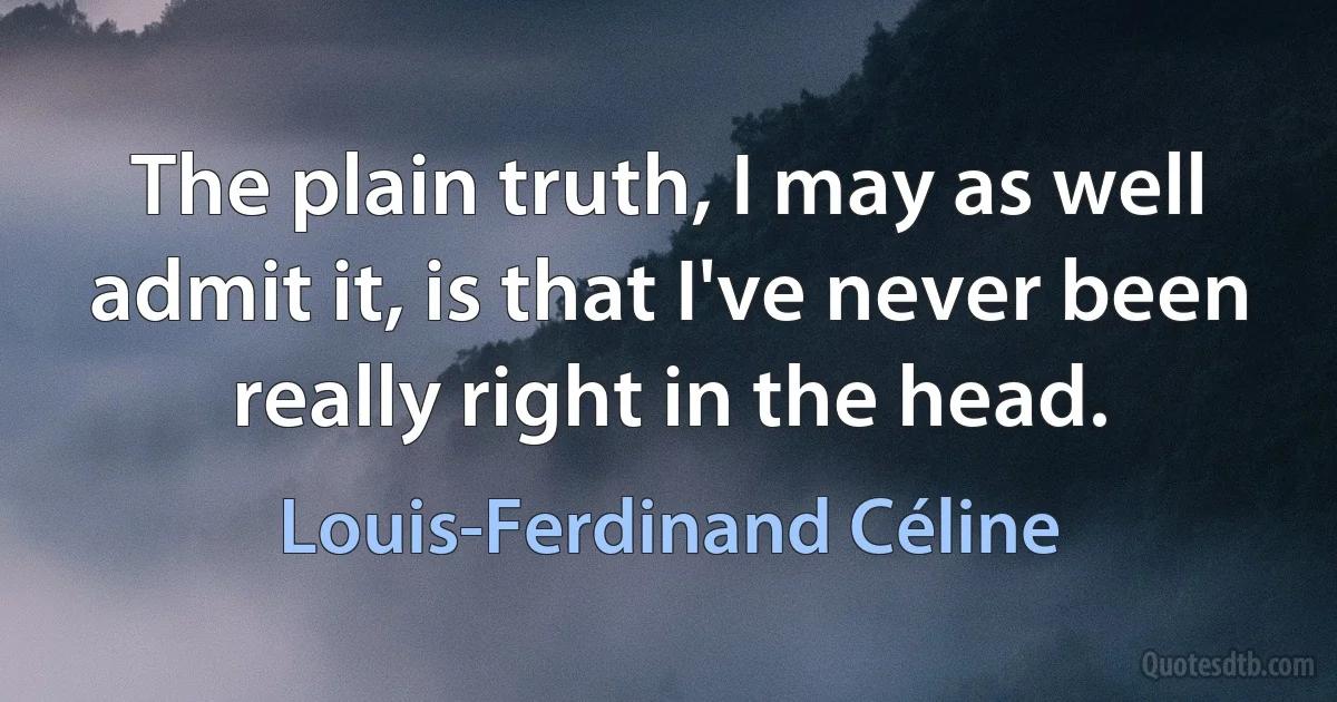 The plain truth, I may as well admit it, is that I've never been really right in the head. (Louis-Ferdinand Céline)