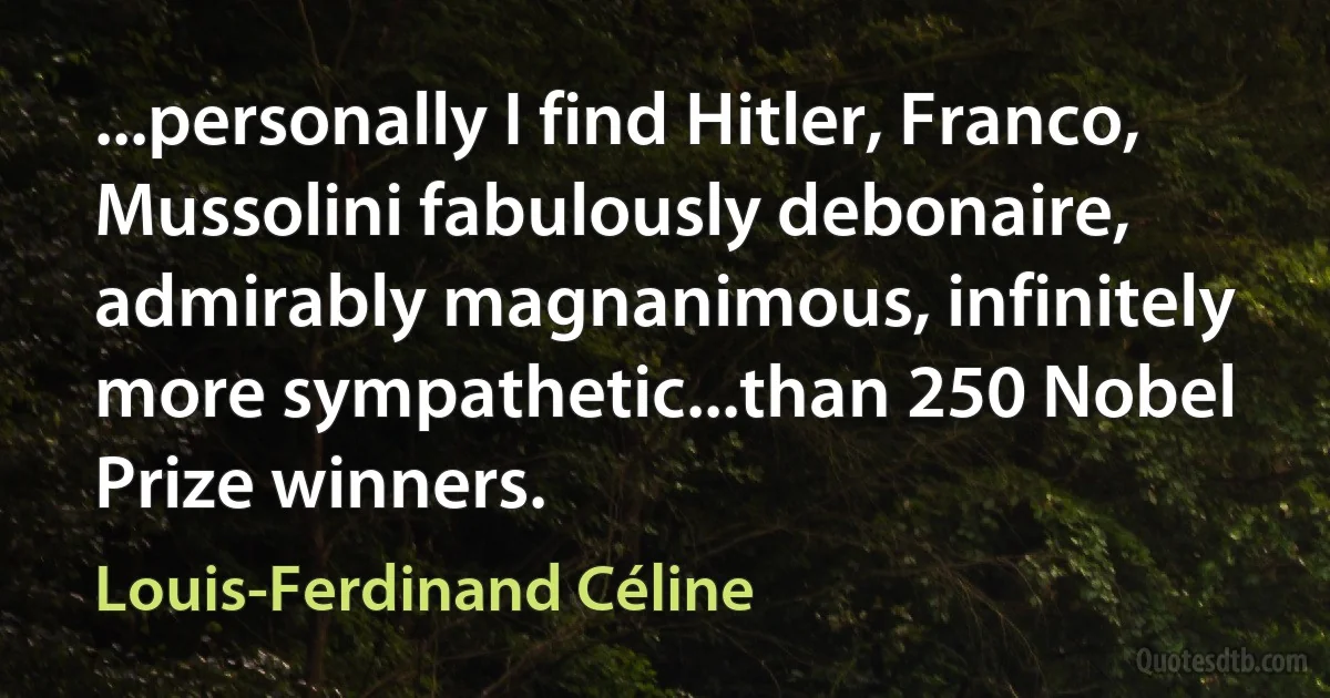 ...personally I find Hitler, Franco, Mussolini fabulously debonaire, admirably magnanimous, infinitely more sympathetic...than 250 Nobel Prize winners. (Louis-Ferdinand Céline)