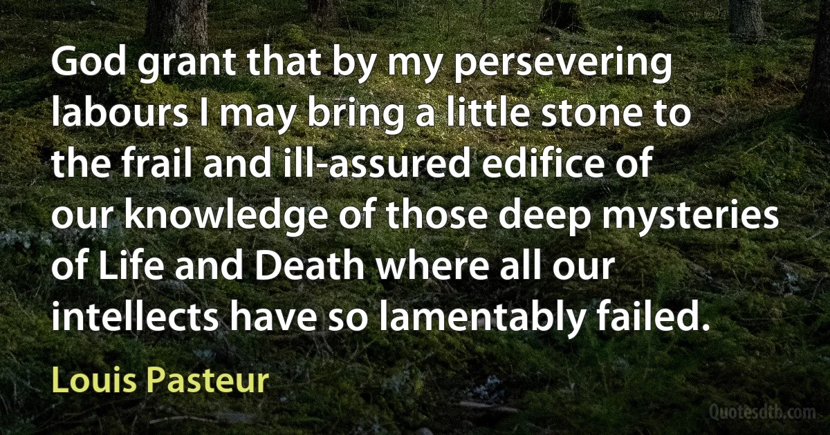 God grant that by my persevering labours I may bring a little stone to the frail and ill-assured edifice of our knowledge of those deep mysteries of Life and Death where all our intellects have so lamentably failed. (Louis Pasteur)