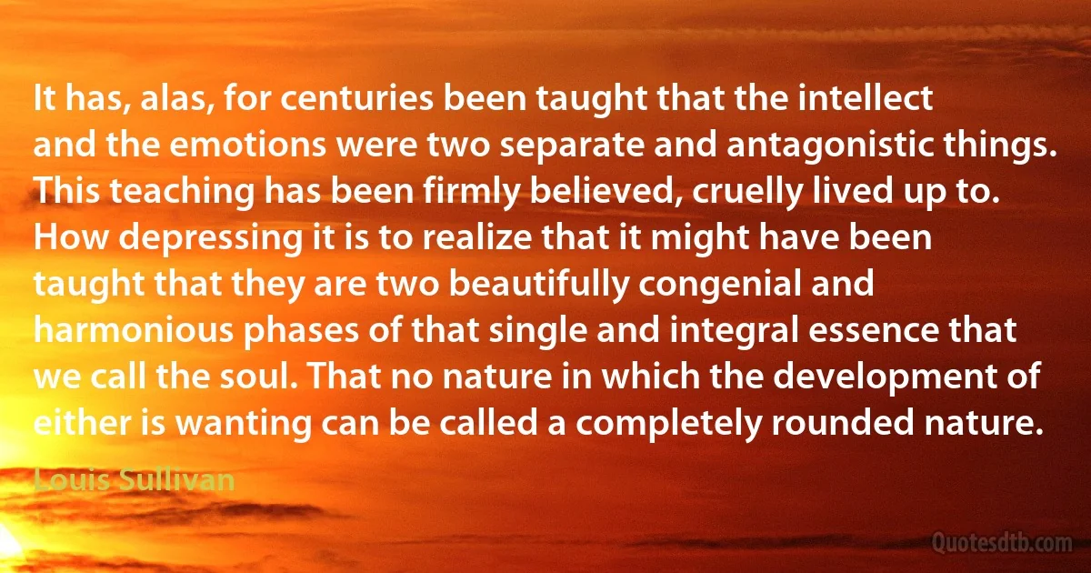 It has, alas, for centuries been taught that the intellect and the emotions were two separate and antagonistic things. This teaching has been firmly believed, cruelly lived up to.
How depressing it is to realize that it might have been taught that they are two beautifully congenial and harmonious phases of that single and integral essence that we call the soul. That no nature in which the development of either is wanting can be called a completely rounded nature. (Louis Sullivan)