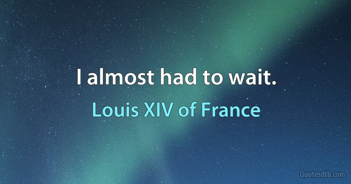 I almost had to wait. (Louis XIV of France)