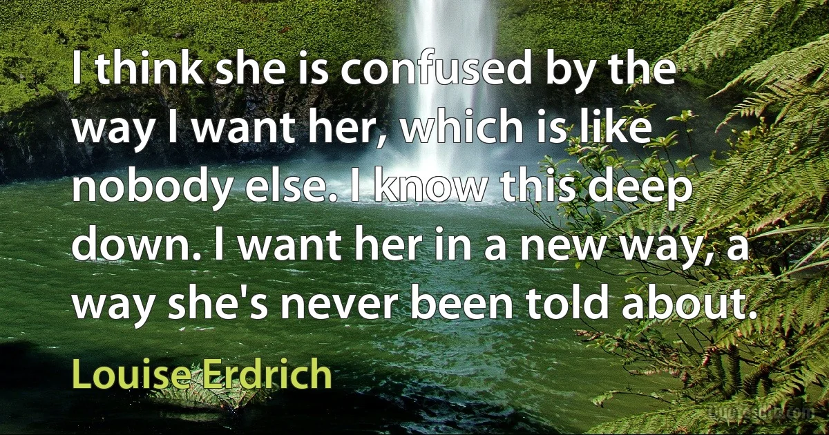 I think she is confused by the way I want her, which is like nobody else. I know this deep down. I want her in a new way, a way she's never been told about. (Louise Erdrich)