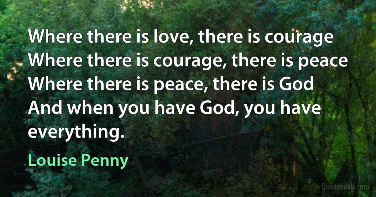 Where there is love, there is courage
Where there is courage, there is peace
Where there is peace, there is God
And when you have God, you have everything. (Louise Penny)