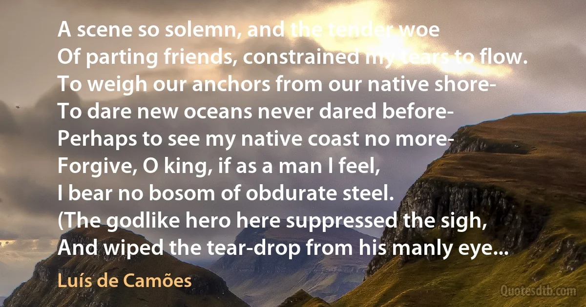 A scene so solemn, and the tender woe
Of parting friends, constrained my tears to flow.
To weigh our anchors from our native shore-
To dare new oceans never dared before-
Perhaps to see my native coast no more-
Forgive, O king, if as a man I feel,
I bear no bosom of obdurate steel.
(The godlike hero here suppressed the sigh,
And wiped the tear-drop from his manly eye... (Luís de Camões)