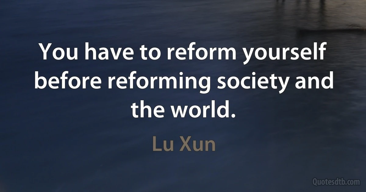 You have to reform yourself before reforming society and the world. (Lu Xun)