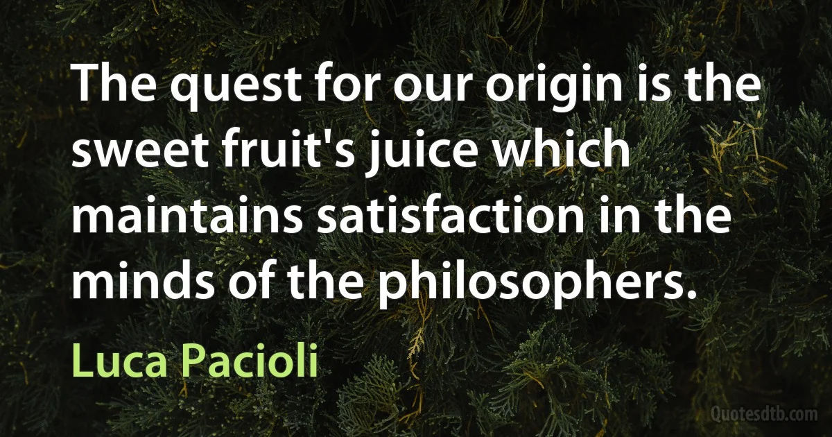 The quest for our origin is the sweet fruit's juice which maintains satisfaction in the minds of the philosophers. (Luca Pacioli)