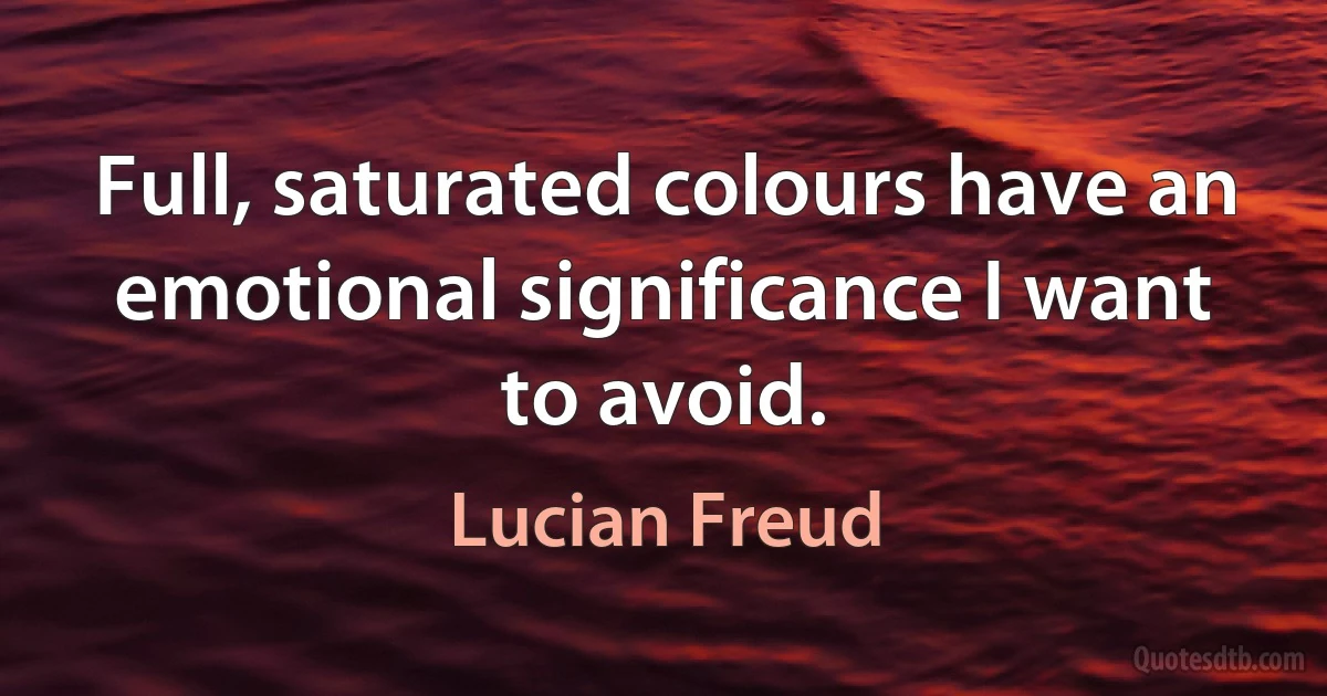 Full, saturated colours have an emotional significance I want to avoid. (Lucian Freud)