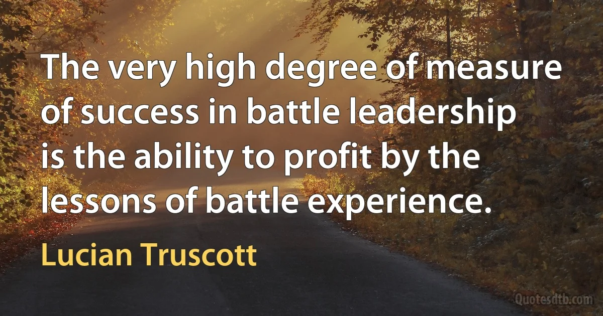 The very high degree of measure of success in battle leadership is the ability to profit by the lessons of battle experience. (Lucian Truscott)