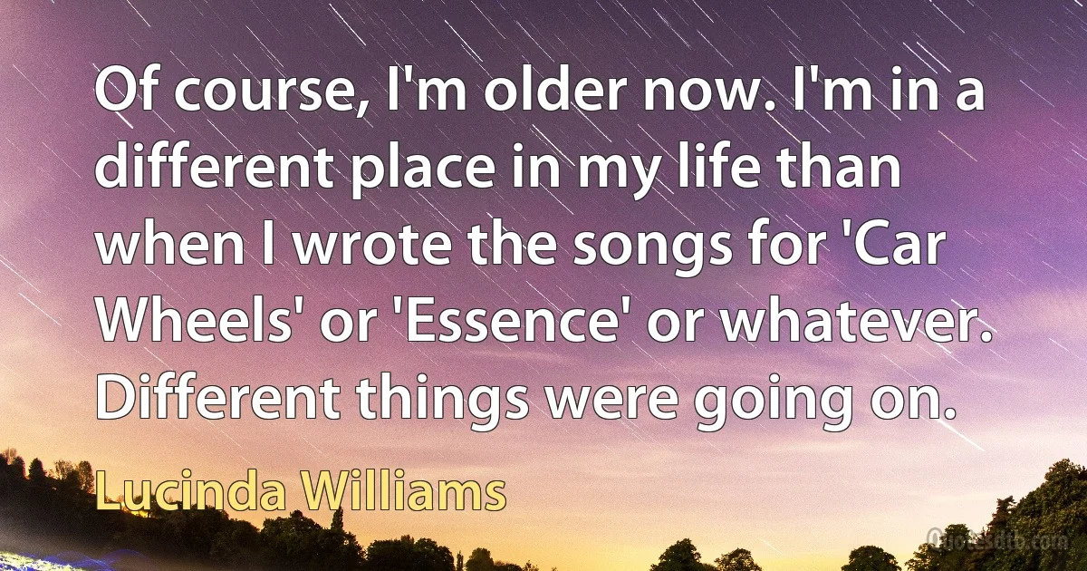 Of course, I'm older now. I'm in a different place in my life than when I wrote the songs for 'Car Wheels' or 'Essence' or whatever. Different things were going on. (Lucinda Williams)