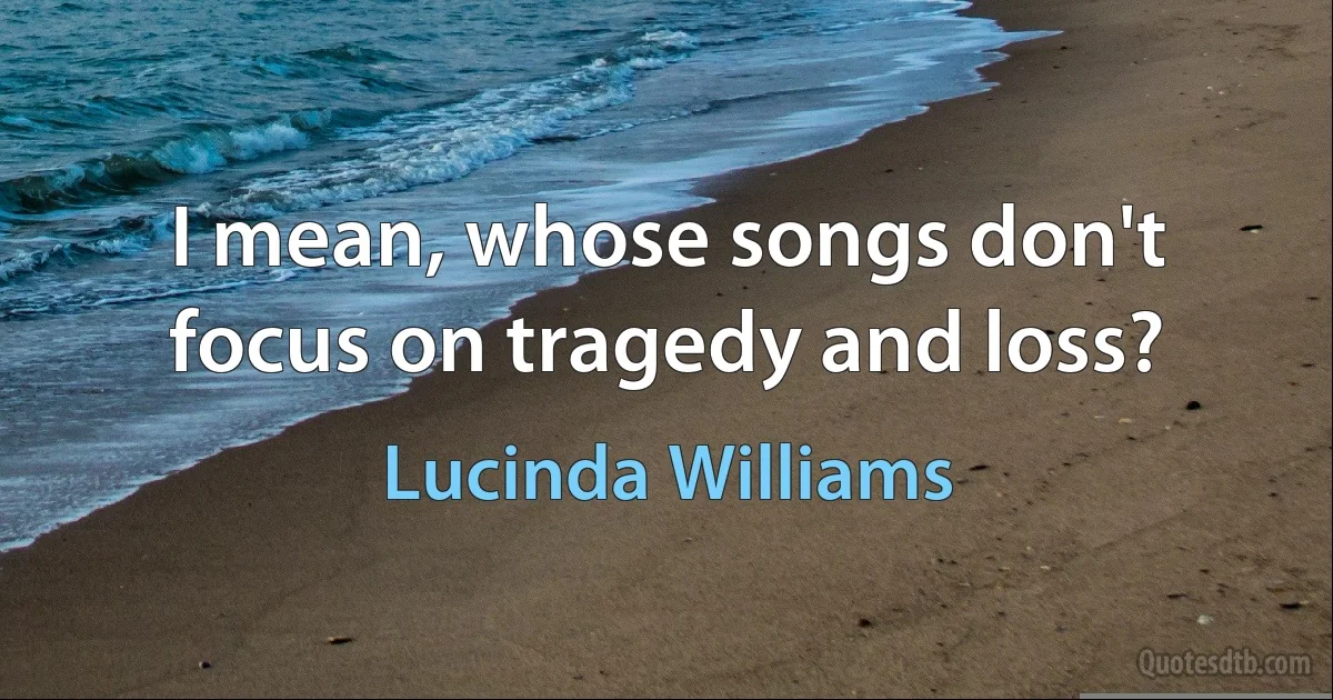 I mean, whose songs don't focus on tragedy and loss? (Lucinda Williams)