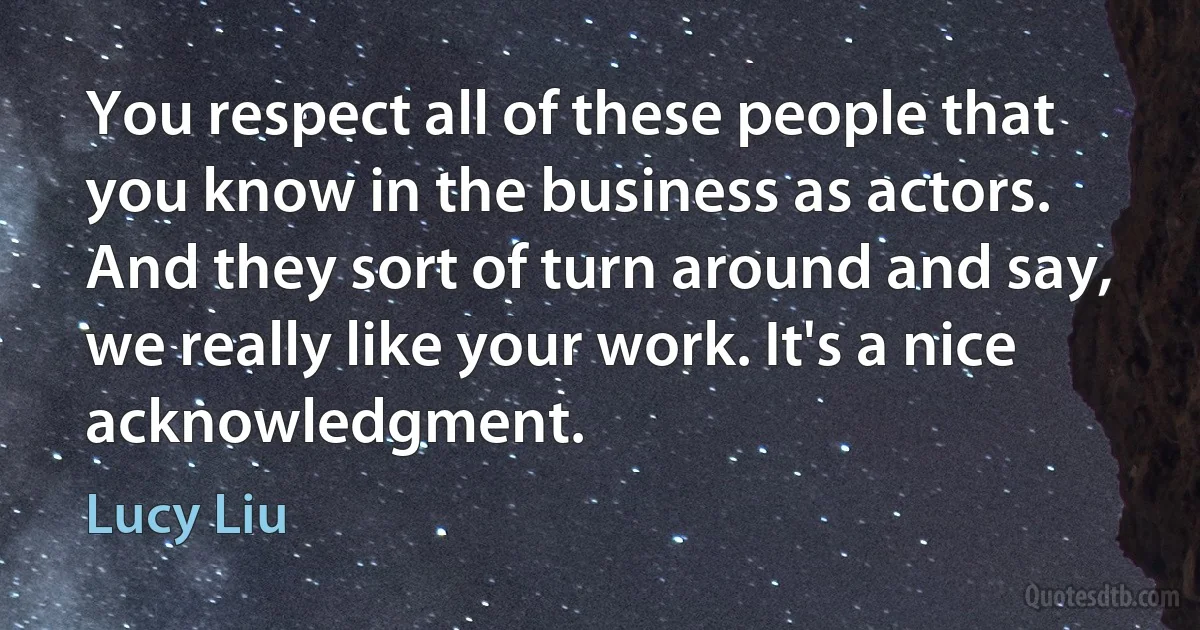 You respect all of these people that you know in the business as actors. And they sort of turn around and say, we really like your work. It's a nice acknowledgment. (Lucy Liu)