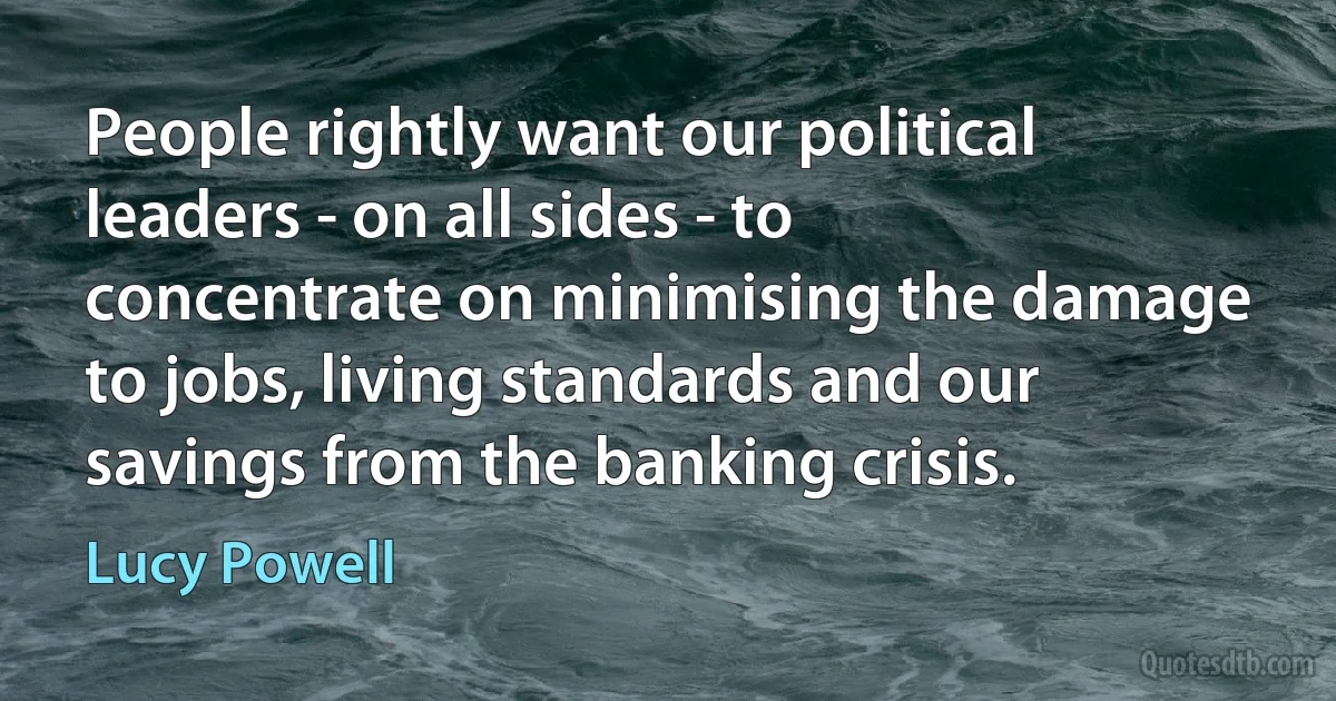 People rightly want our political leaders - on all sides - to concentrate on minimising the damage to jobs, living standards and our savings from the banking crisis. (Lucy Powell)