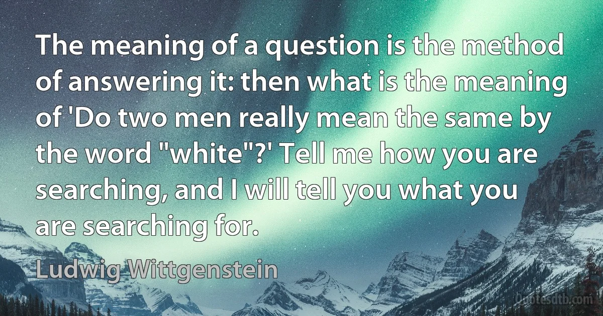 The meaning of a question is the method of answering it: then what is the meaning of 'Do two men really mean the same by the word "white"?' Tell me how you are searching, and I will tell you what you are searching for. (Ludwig Wittgenstein)