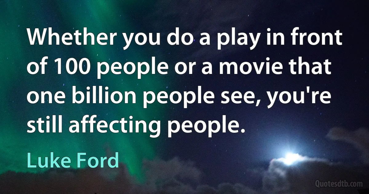 Whether you do a play in front of 100 people or a movie that one billion people see, you're still affecting people. (Luke Ford)