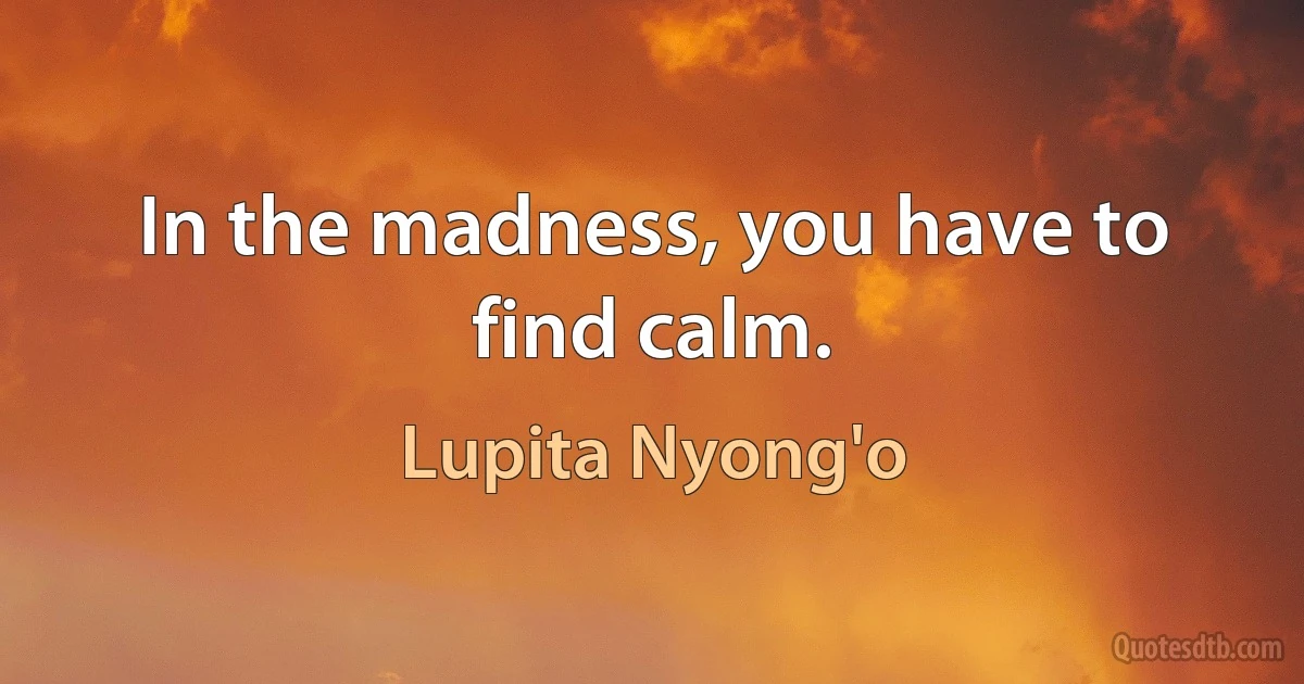 In the madness, you have to find calm. (Lupita Nyong'o)