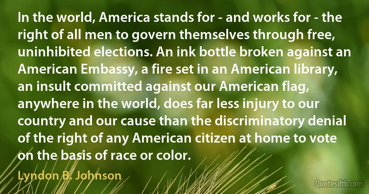 In the world, America stands for - and works for - the right of all men to govern themselves through free, uninhibited elections. An ink bottle broken against an American Embassy, a fire set in an American library, an insult committed against our American flag, anywhere in the world, does far less injury to our country and our cause than the discriminatory denial of the right of any American citizen at home to vote on the basis of race or color. (Lyndon B. Johnson)