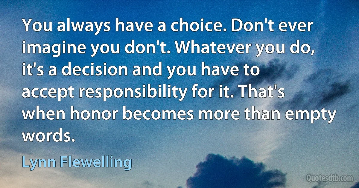 You always have a choice. Don't ever imagine you don't. Whatever you do, it's a decision and you have to accept responsibility for it. That's when honor becomes more than empty words. (Lynn Flewelling)