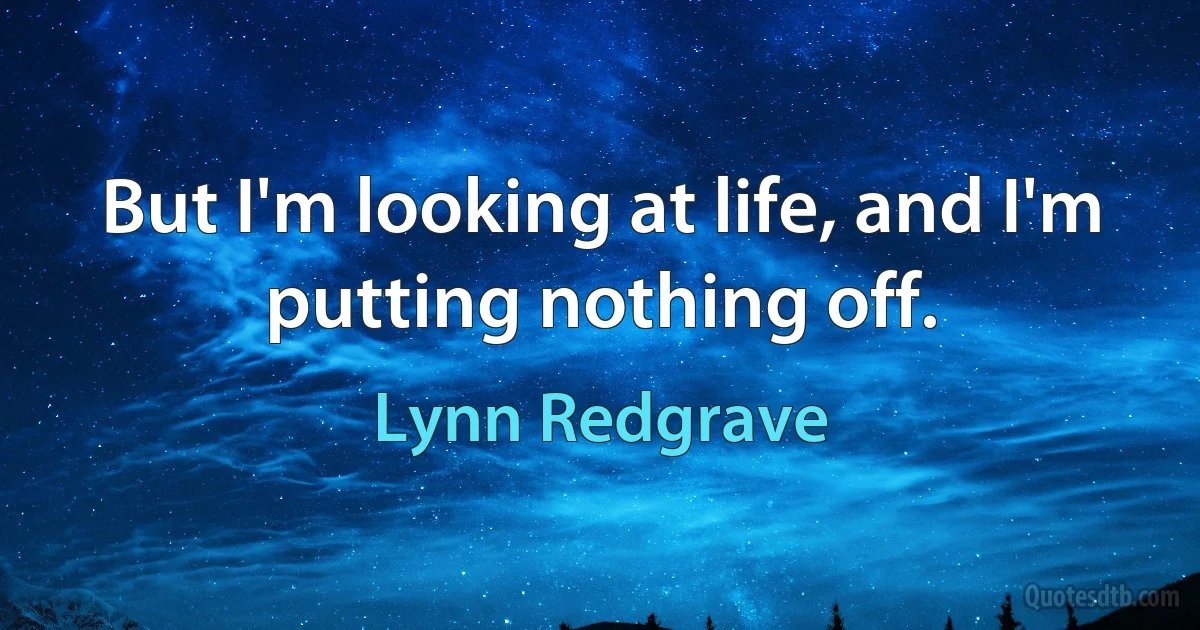 But I'm looking at life, and I'm putting nothing off. (Lynn Redgrave)